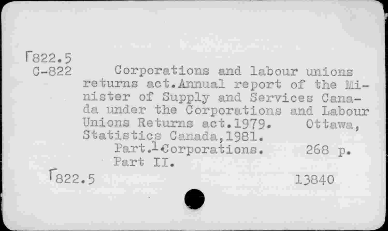 ﻿T822.5
C-822
Corporations and. labour unions
returns act.Annual report of the M~i-nister of Supply and. Services Canada under the Corporations and Labour Unions Returns act.1979« Ottawa, Statistics Canada,1981.
Part.lOorporations. 268 p. Part II.
^822.5	13840